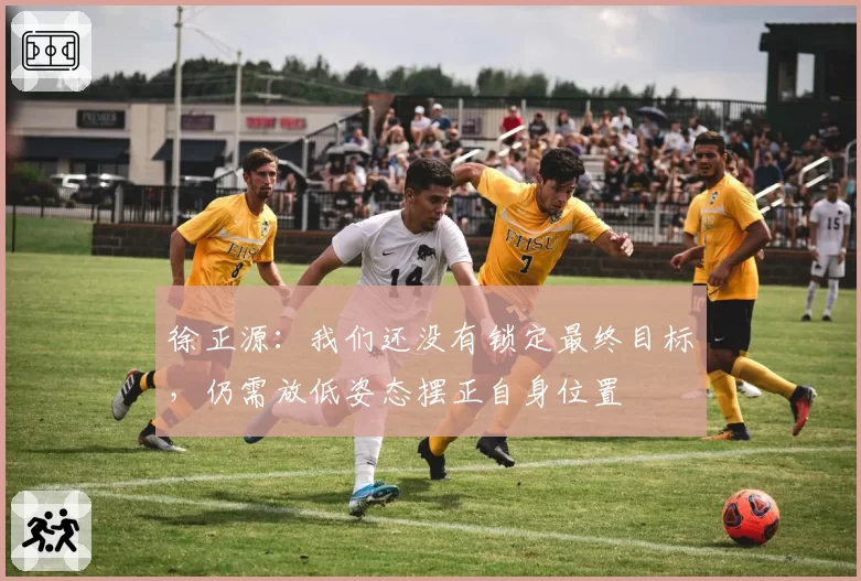 徐正源：我们还没有锁定最终目标，仍需放低姿态摆正自身位置