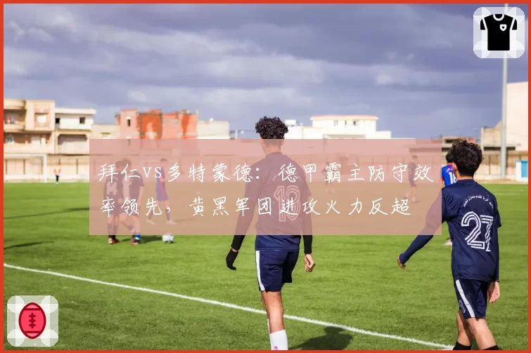 拜仁vs多特蒙德:德甲霸主防守效率领先,黄黑军团进攻火力反超