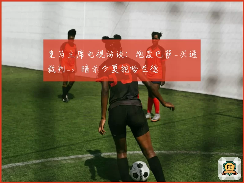 皇马主席电视访谈:炮轰巴萨_买通裁判_,暗示今夏挖哈兰德