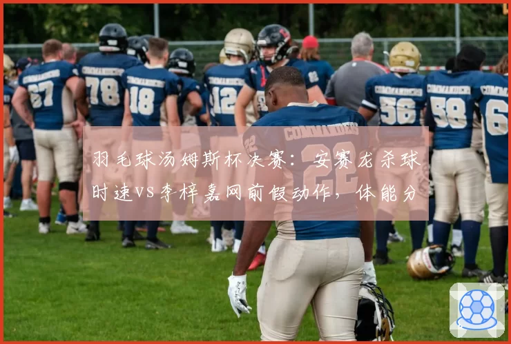羽毛球汤姆斯杯决赛：安赛龙杀球时速vs李梓嘉网前假动作，体能分配成关键