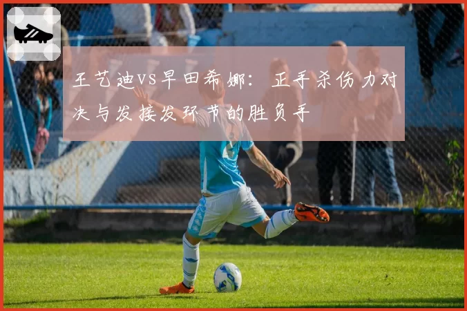 王艺迪vs早田希娜:正手杀伤力对决与发接发环节的胜负手