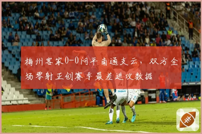 梅州客家0-0闷平南通支云，双方全场零射正创赛季最差进攻数据