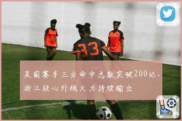 吴前赛季三分命中总数突破200记,浙江核心外线火力持续输出