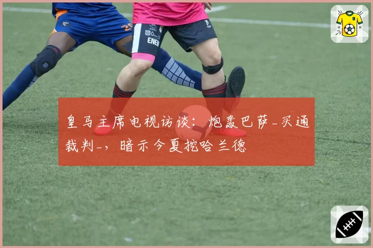 皇马主席电视访谈:炮轰巴萨_买通裁判_,暗示今夏挖哈兰德