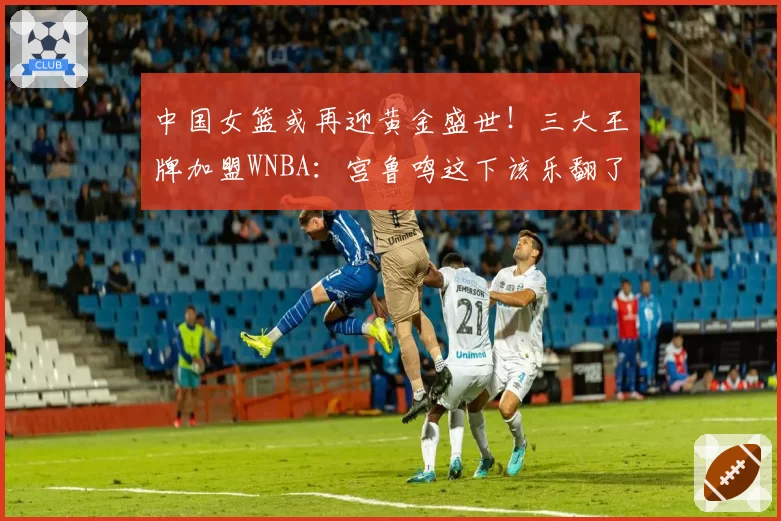 中国女篮或再迎黄金盛世！三大王牌加盟WNBA：宫鲁鸣这下该乐翻了