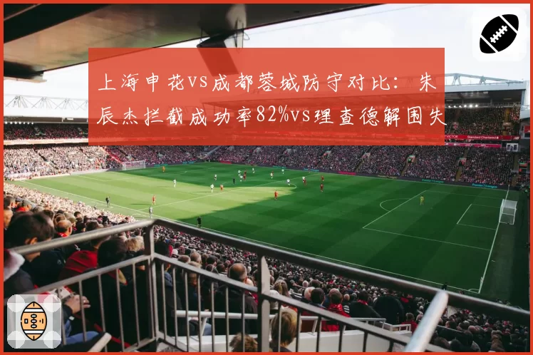 上海申花vs成都蓉城防守对比：朱辰杰拦截成功率82%vs理查德解围失误率15%