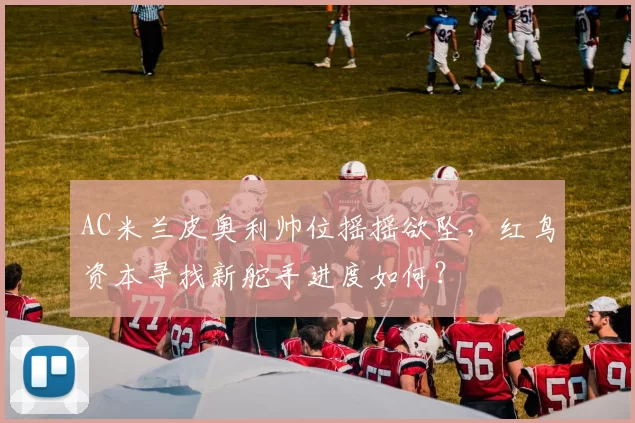 AC米兰皮奥利帅位摇摇欲坠,红鸟资本寻找新舵手进度如何?