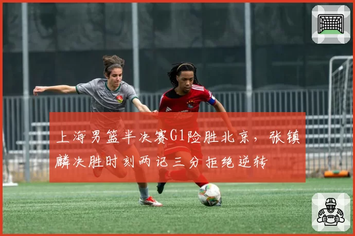 上海男篮半决赛G1险胜北京，张镇麟决胜时刻两记三分拒绝逆转