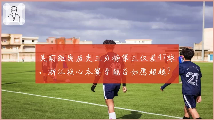 吴前距离历史三分榜第三仅差47球，浙江核心本赛季能否如愿超越？