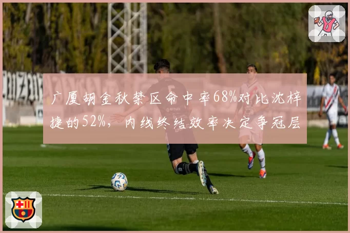 广厦胡金秋禁区命中率68%对比沈梓捷的52%，内线终结效率决定争冠层级差距