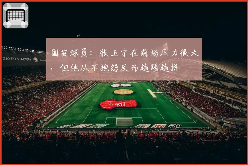 国安球员：张玉宁在前场压力很大，但他从不抱怨反而越踢越拼