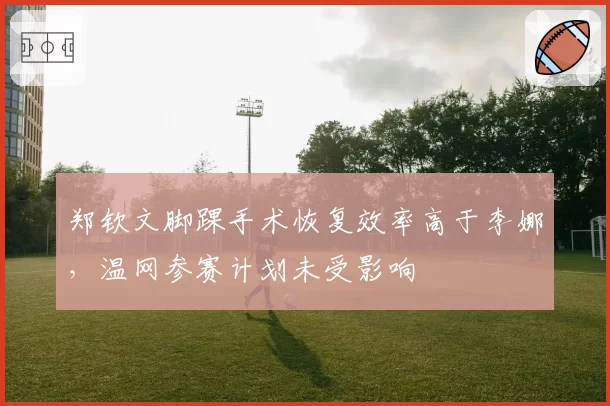 郑钦文脚踝手术恢复效率高于李娜,温网参赛计划未受影响