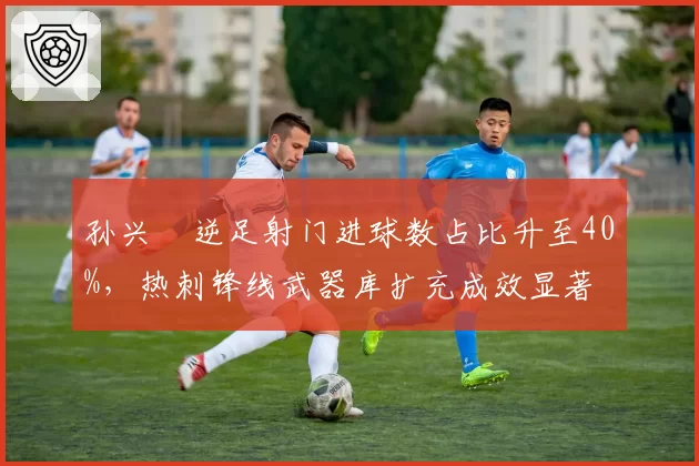 孙兴慜逆足射门进球数占比升至40%，热刺锋线武器库扩充成效显著