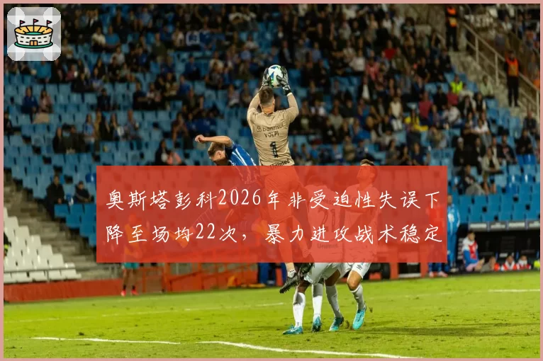 奥斯塔彭科2026年非受迫性失误下降至场均22次，暴力进攻战术稳定性升级