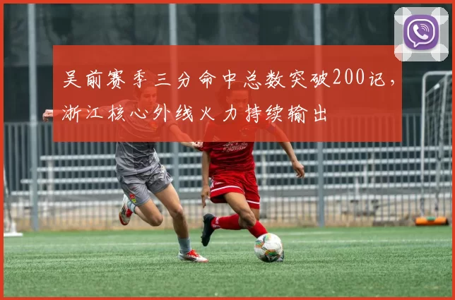 吴前赛季三分命中总数突破200记,浙江核心外线火力持续输出