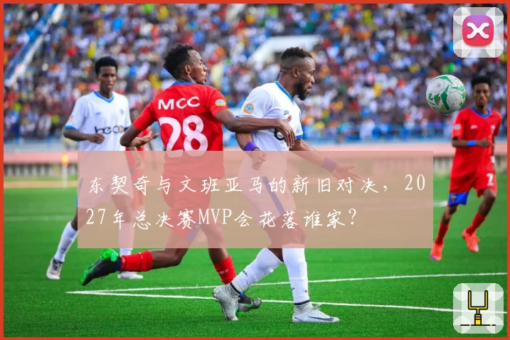 东契奇与文班亚马的新旧对决,2027年总决赛MVP会花落谁家?