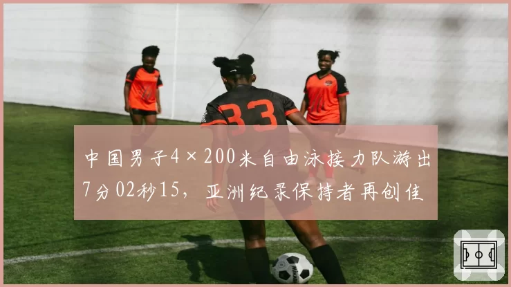 中国男子4×200米自由泳接力队游出7分02秒15,亚洲纪录保持者再创佳绩