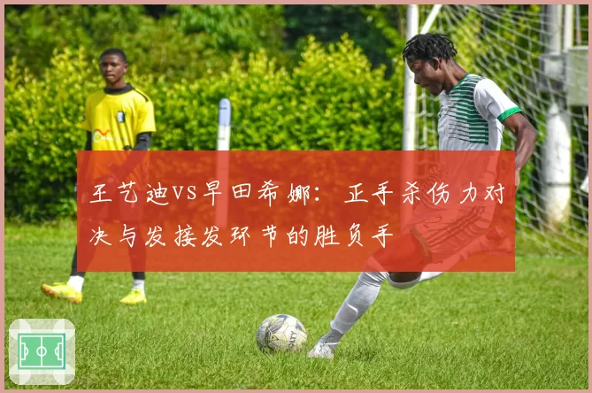 王艺迪vs早田希娜:正手杀伤力对决与发接发环节的胜负手