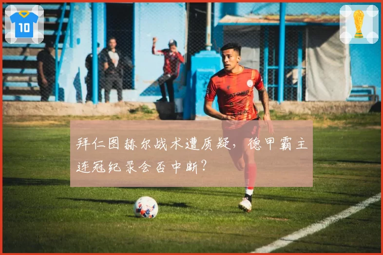 拜仁图赫尔战术遭质疑，德甲霸主连冠纪录会否中断？