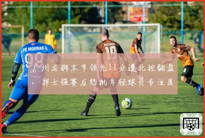 广州龙狮末节领先11分遭北控翻盘,郭士强赛后怒批年轻球员专注度有何深意?