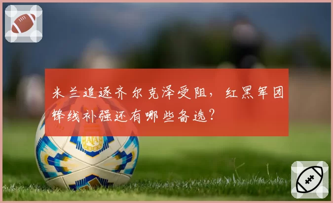 米兰追逐齐尔克泽受阻，红黑军团锋线补强还有哪些备选？