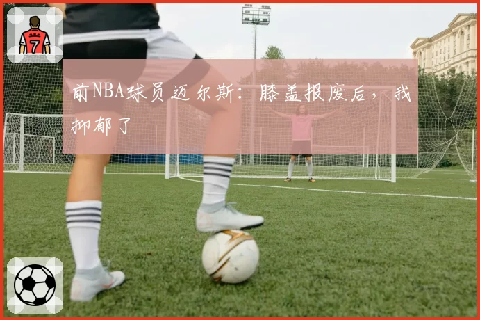 前NBA球员迈尔斯：膝盖报废后，我抑郁了