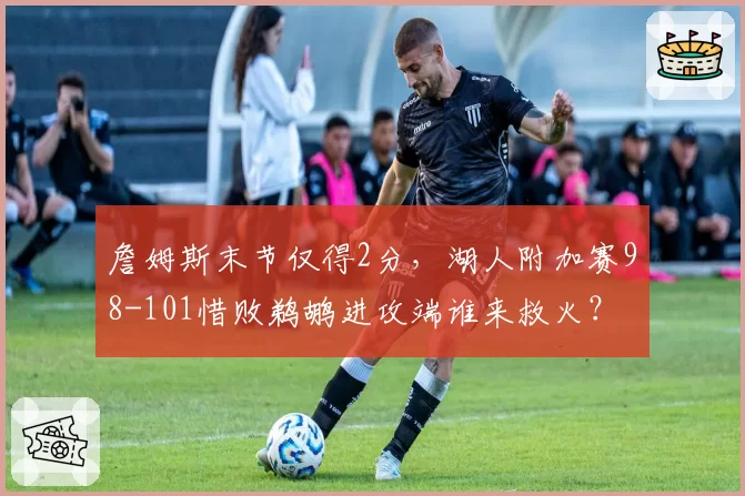 詹姆斯末节仅得2分，湖人附加赛98-101惜败鹈鹕进攻端谁来救火？