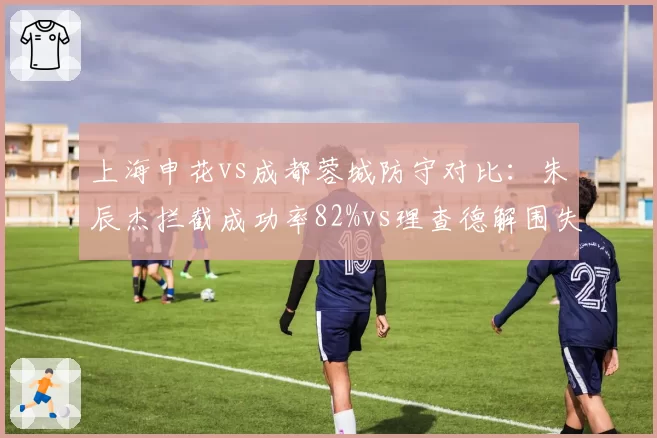 上海申花vs成都蓉城防守对比:朱辰杰拦截成功率82%vs理查德解围失误率15%