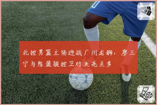 北控男篮主场迎战广州龙狮，廖三宁与陈盈骏控卫对决亮点多