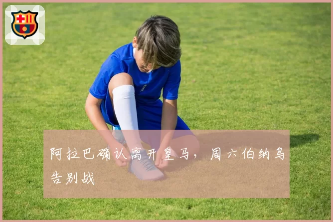 阿拉巴确认离开皇马，周六伯纳乌告别战