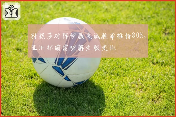 孙颖莎对阵伊藤美诚胜率维持80%，亚洲杯前需破解生胶变化