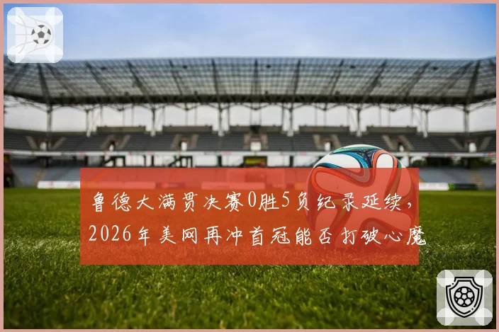 鲁德大满贯决赛0胜5负纪录延续，2026年美网再冲首冠能否打破心魔
