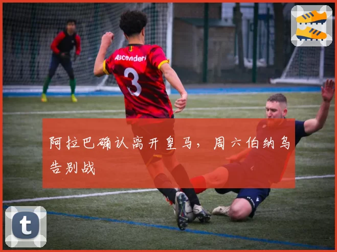 阿拉巴确认离开皇马，周六伯纳乌告别战