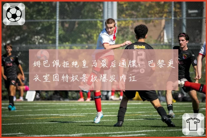 姆巴佩拒绝皇马最后通牒，巴黎更衣室因特权条款爆发内讧