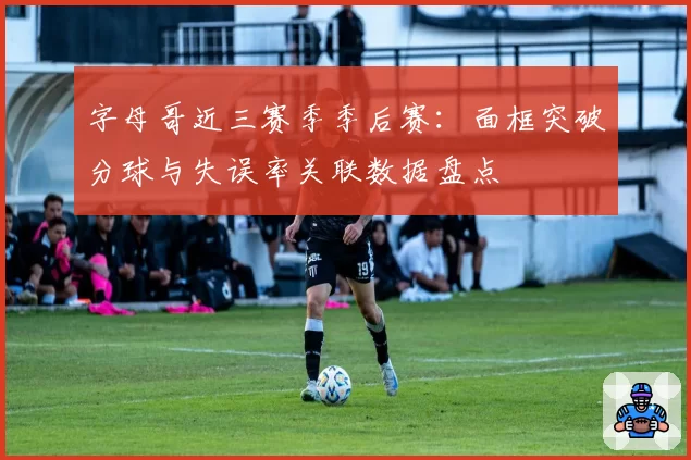 字母哥近三赛季季后赛:面框突破分球与失误率关联数据盘点