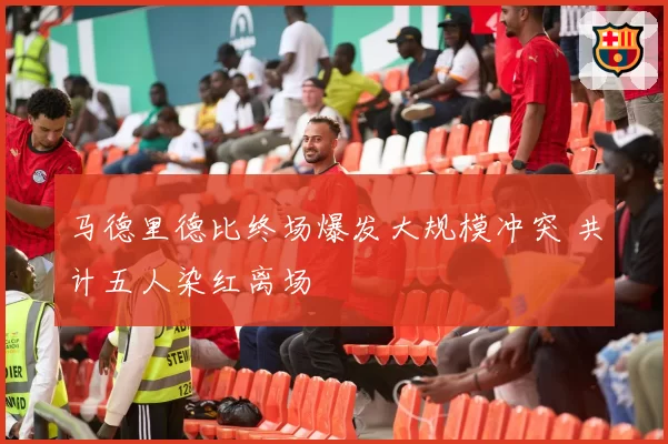 马德里德比终场爆发大规模冲突 共计五人染红离场