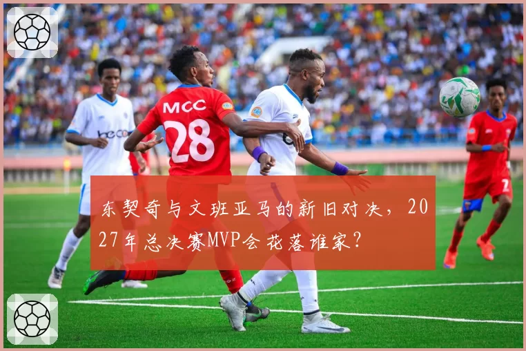 东契奇与文班亚马的新旧对决,2027年总决赛MVP会花落谁家?