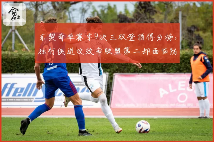 东契奇单赛季9次三双登顶得分榜，独行侠进攻效率联盟第二却面临防守隐患