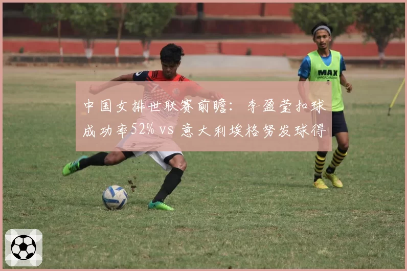 中国女排世联赛前瞻:李盈莹扣球成功率52% vs 意大利埃格努发球得分率