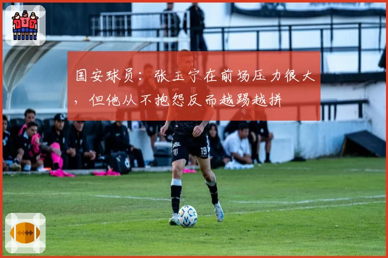 国安球员：张玉宁在前场压力很大，但他从不抱怨反而越踢越拼