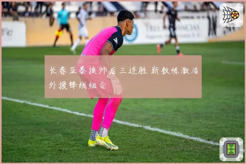长春亚泰换帅后三连胜 新教练激活外援锋线组合