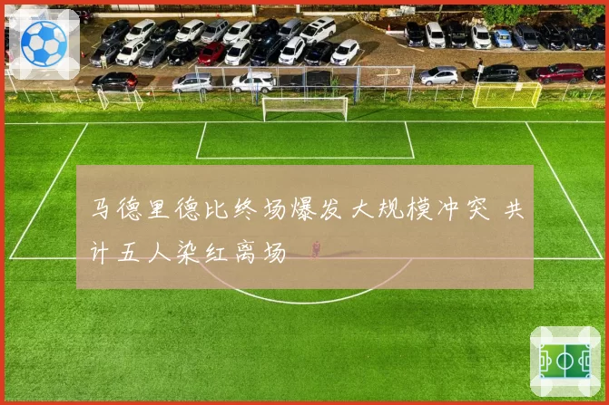 马德里德比终场爆发大规模冲突 共计五人染红离场