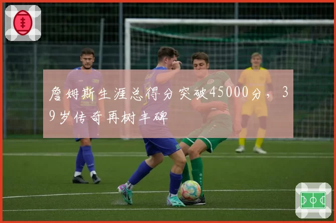 詹姆斯生涯总得分突破45000分，39岁传奇再树丰碑