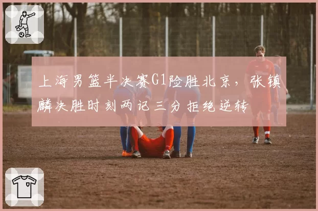 上海男篮半决赛G1险胜北京，张镇麟决胜时刻两记三分拒绝逆转