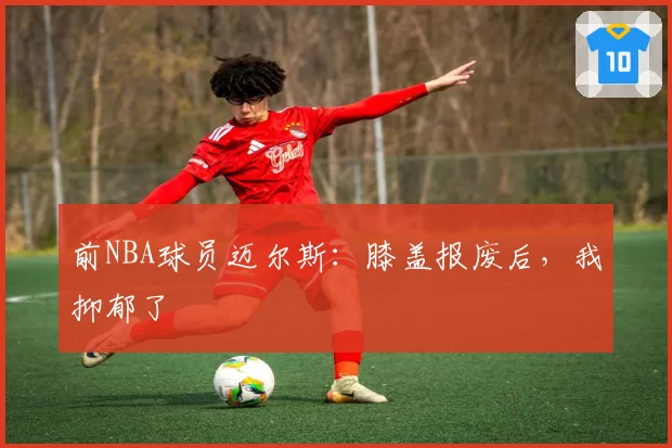 前NBA球员迈尔斯：膝盖报废后，我抑郁了