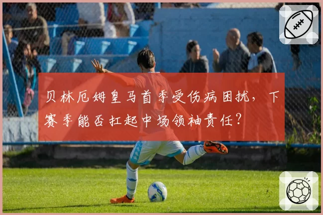贝林厄姆皇马首季受伤病困扰，下赛季能否扛起中场领袖责任？