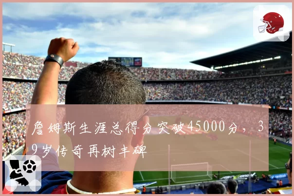 詹姆斯生涯总得分突破45000分，39岁传奇再树丰碑