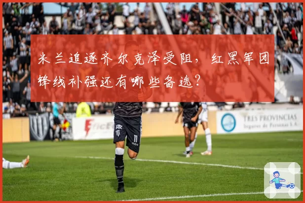 米兰追逐齐尔克泽受阻，红黑军团锋线补强还有哪些备选？