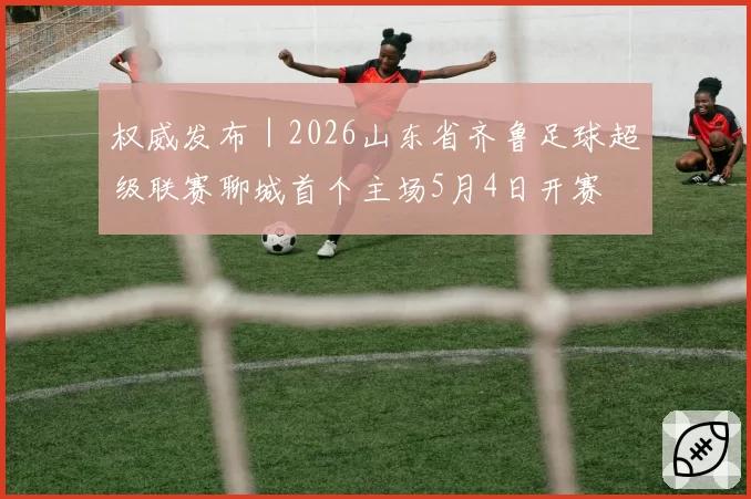 权威发布｜2026山东省齐鲁足球超级联赛聊城首个主场5月4日开赛
