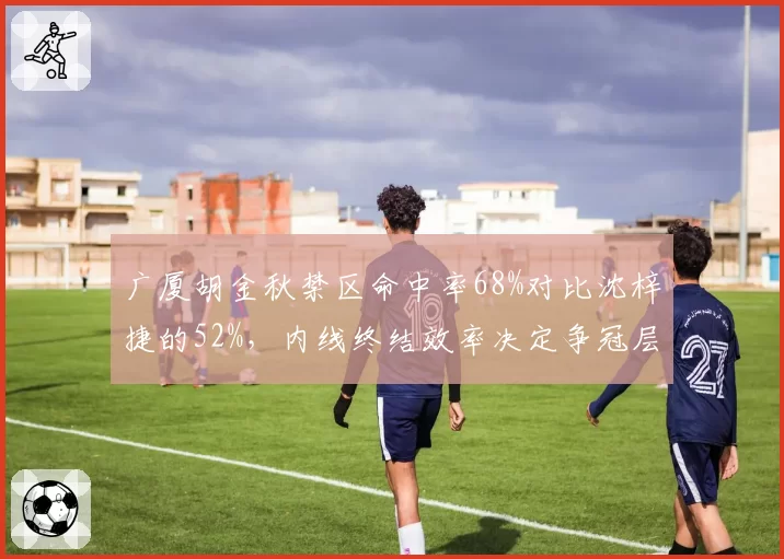 广厦胡金秋禁区命中率68%对比沈梓捷的52%，内线终结效率决定争冠层级差距